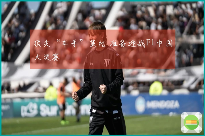 顶尖“车手”集结 准备迎战F1中国大奖赛
