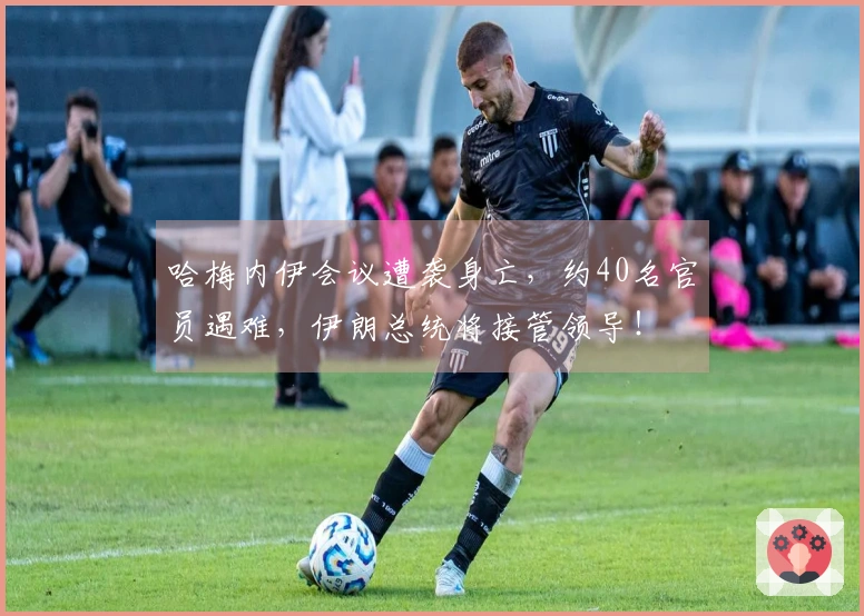 哈梅内伊会议遭袭身亡，约40名官员遇难，伊朗总统将接管领导！