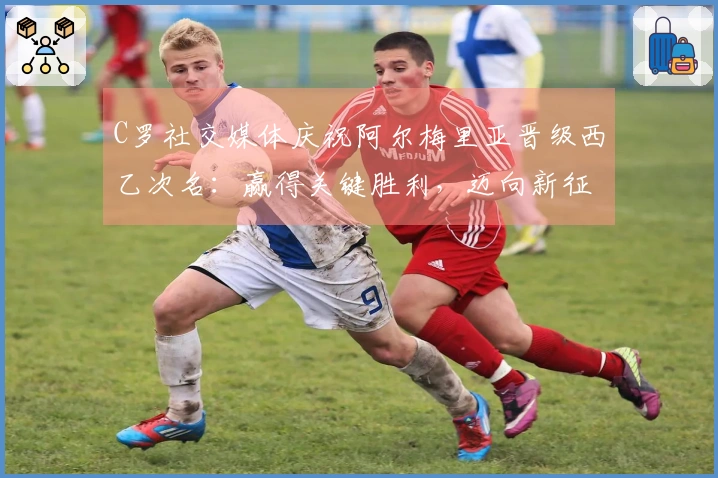 C罗社交媒体庆祝阿尔梅里亚晋级西乙次名：赢得关键胜利，迈向新征程