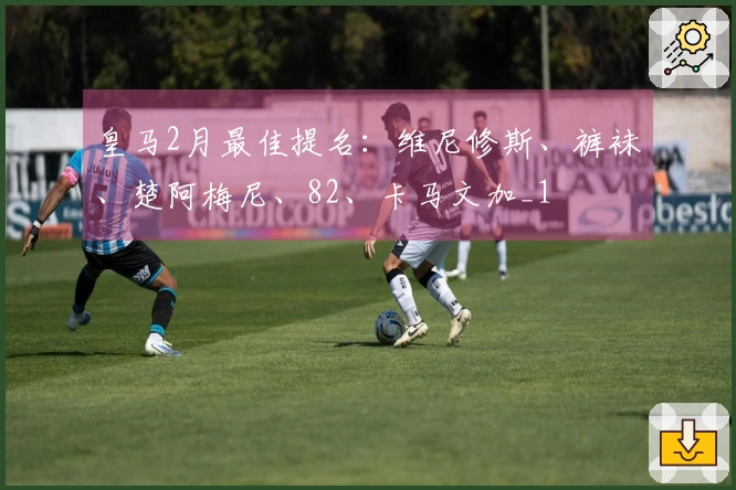 皇马2月最佳提名：维尼修斯、裤袜、楚阿梅尼、82、卡马文加_1