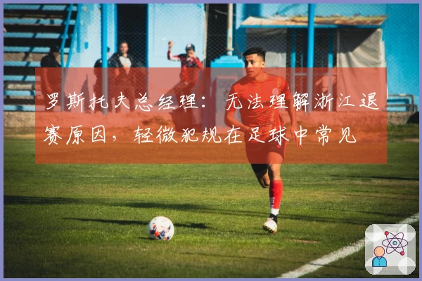 罗斯托夫总经理：无法理解浙江退赛原因，轻微犯规在足球中常见