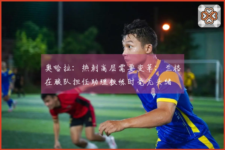 奥哈拉：热刺高层需要变革；兰格在狼队担任助理教练时毫无头绪