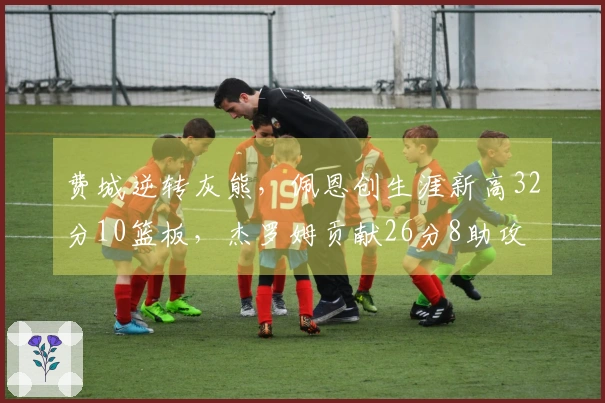 费城逆转灰熊，佩恩创生涯新高32分10篮板，杰罗姆贡献26分8助攻
