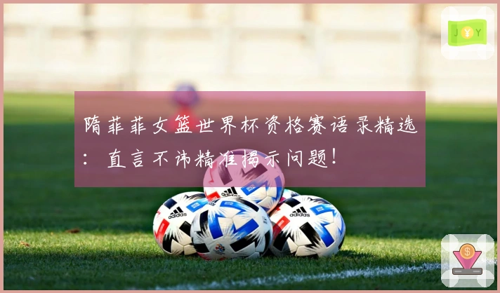 隋菲菲女篮世界杯资格赛语录精选：直言不讳精准揭示问题！