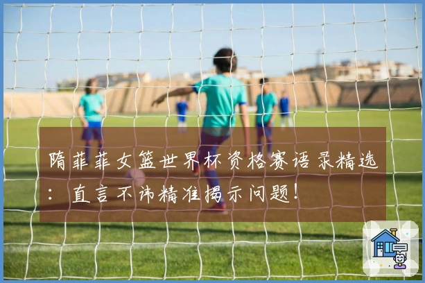 隋菲菲女篮世界杯资格赛语录精选：直言不讳精准揭示问题！