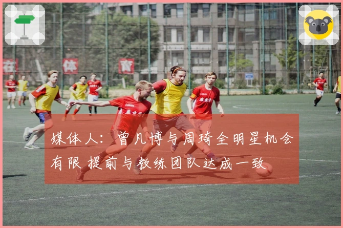媒体人：曾凡博与周琦全明星机会有限 提前与教练团队达成一致