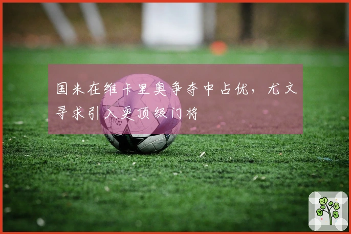 国米在维卡里奥争夺中占优，尤文寻求引入更顶级门将