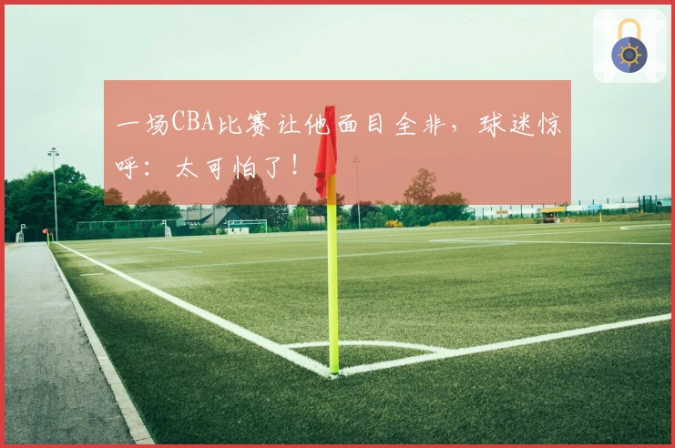 一场CBA比赛让他面目全非，球迷惊呼：太可怕了！