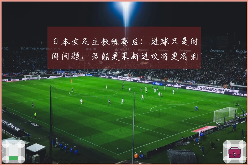 日本女足主教练赛后：进球只是时间问题，若能更果断进攻将更有利